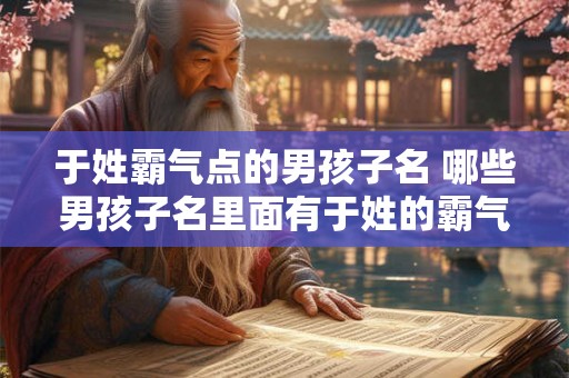 于姓霸气点的男孩子名 哪些男孩子名里面有于姓的霸气