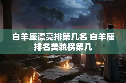 白羊座漂亮排第几名 白羊座排名美貌榜第几 白羊座漂亮排第几名 白羊座排名美貌榜第几