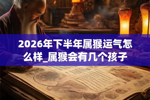 2026年下半年属猴运气怎么样_属猴会有几个孩子