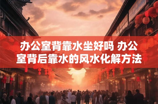办公室背靠水坐好吗 办公室背后靠水的风水化解方法