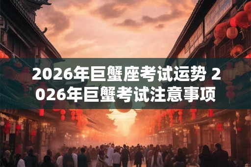 2026年巨蟹座考试运势 2026年巨蟹考试注意事项