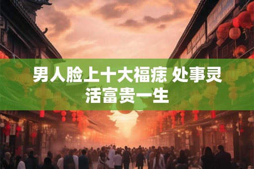 男人脸上十大福痣 处事灵活富贵一生