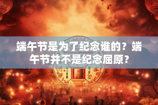 端午节是为了纪念谁的?端午节并不是纪念屈原? 端午节是为了纪念谁的?端午节并不是纪念屈原?