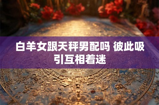白羊女跟天秤男配吗 彼此吸引互相着迷 白羊女跟天秤男配吗 彼此吸引互相着迷
