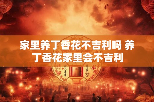 家里养丁香花不吉利吗 养丁香花家里会不吉利