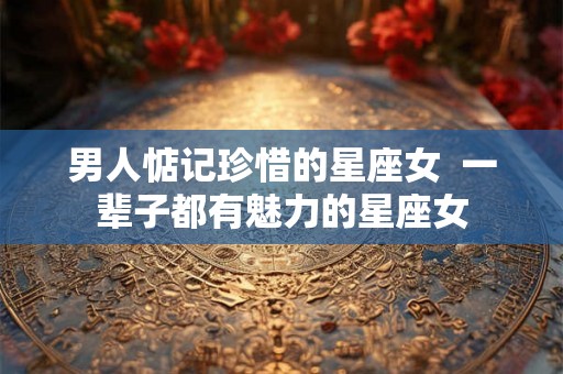 男人惦记珍惜的星座女  一辈子都有魅力的星座女