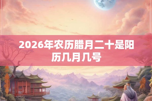 2026年农历腊月二十是阳历几月几号
