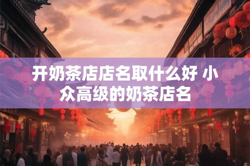开奶茶店店名取什么好 小众高级的奶茶店名