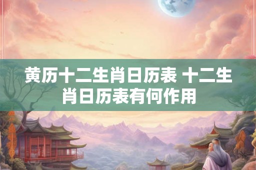 黄历十二生肖日历表 十二生肖日历表有何作用 黄历十二生肖日历表 十二生肖日历表有何作用