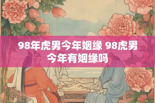 98年虎男今年姻缘 98虎男今年有姻缘吗
