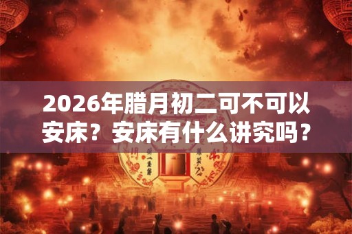 2026年腊月初二可不可以安床？安床有什么讲究吗？