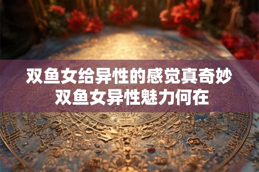双鱼女给异性的感觉真奇妙 双鱼女异性魅力何在