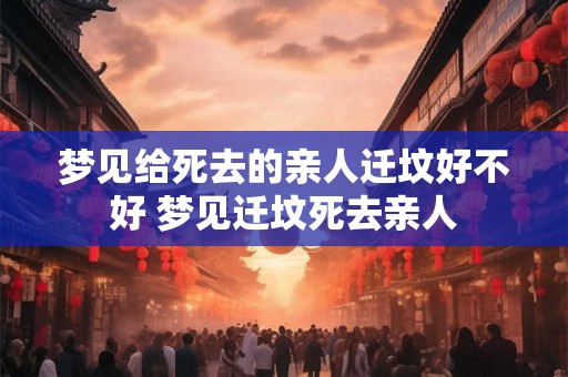 梦见给死去的亲人迁坟好不好 梦见迁坟死去亲人