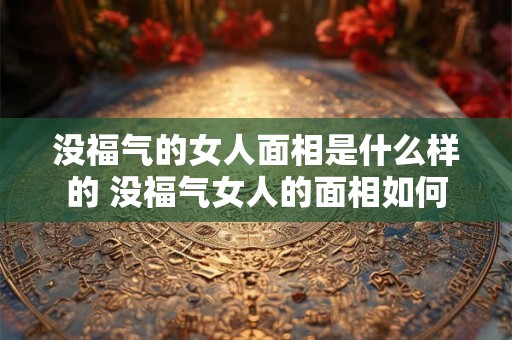 没福气的女人面相是什么样的 没福气女人的面相如何 没福气的女人面相是什么样的 没福气女人的面相如何