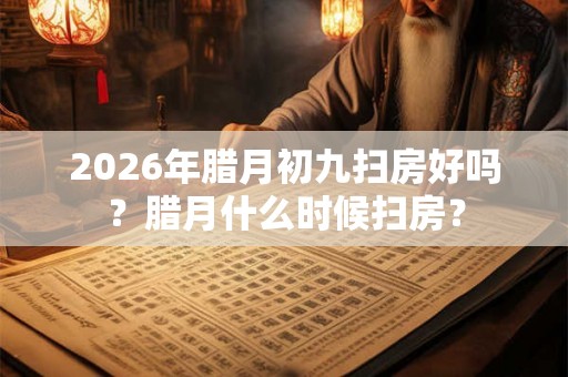 2026年腊月初九扫房好吗？腊月什么时候扫房？