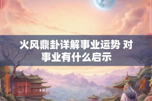 火风鼎卦详解事业运势 对事业有什么启示 火风鼎卦详解事业运势 对事业有什么启示