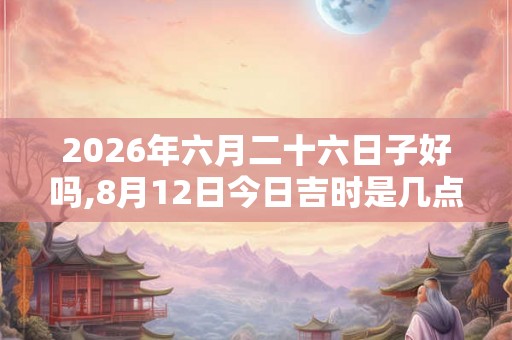 2026年六月二十六日子好吗,8月12日今日吉时是几点
