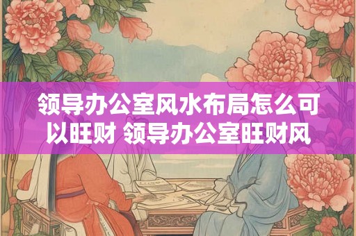 领导办公室风水布局怎么可以旺财 领导办公室旺财风水布局