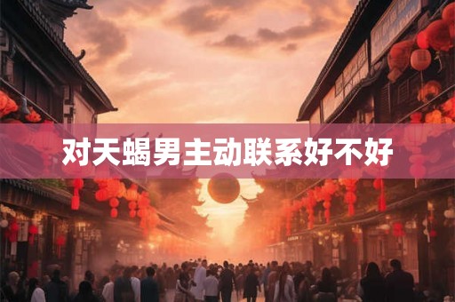 对天蝎男主动联系好不好 对天蝎男主动联系好不好