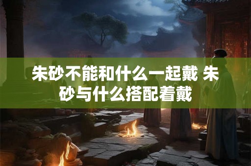 朱砂不能和什么一起戴 朱砂与什么搭配着戴