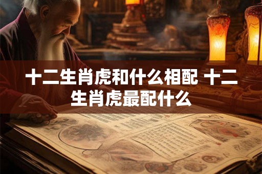 十二生肖虎和什么相配 十二生肖虎最配什么 十二生肖虎和什么相配 十二生肖虎最配什么