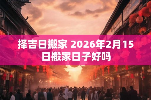 择吉日搬家 2026年2月15日搬家日子好吗