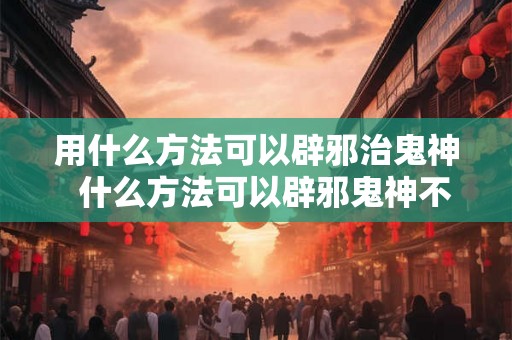 用什么方法可以辟邪治鬼神  什么方法可以辟邪鬼神不敢接近