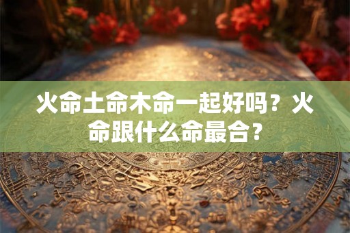 火命土命木命一起好吗？火命跟什么命最合？