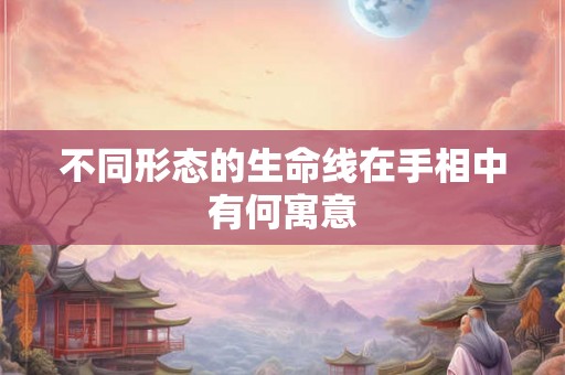 不同形态的生命线在手相中有何寓意 不同形态的生命线在手相中有何寓意