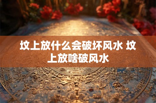 坟上放什么会破坏风水 坟上放啥破风水