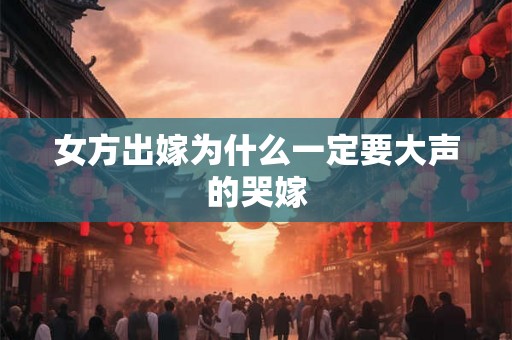 女方出嫁为什么一定要大声的哭嫁 女方出嫁为什么一定要大声的哭嫁