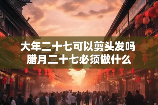 大年二十七可以剪头发吗 腊月二十七必须做什么 大年二十七可以剪头发吗 腊月二十七必须做什么