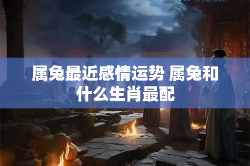 属兔最近感情运势 属兔和什么生肖最配 属兔最近感情运势 属兔和什么生肖最配