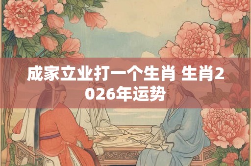 成家立业打一个生肖 生肖2026年运势 成家立业打一个生肖 生肖2026年运势