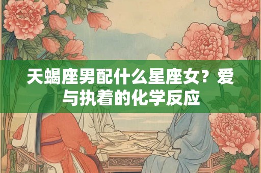 天蝎座男配什么星座女？爱与执着的化学反应