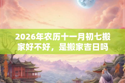 2026年农历十一月初七搬家好不好，是搬家吉日吗