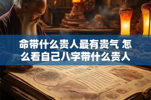 命带什么贵人最有贵气 怎么看自己八字带什么贵人