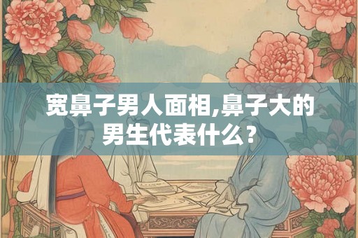 宽鼻子男人面相,鼻子大的男生代表什么？