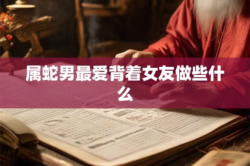 属蛇男最爱背着女友做些什么 属蛇男最爱背着女友做些什么