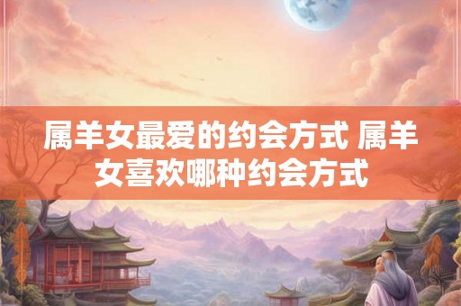 属羊女最爱的约会方式 属羊女喜欢哪种约会方式