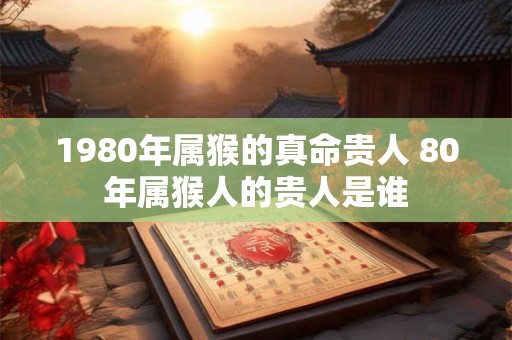 1980年属猴的真命贵人 80年属猴人的贵人是谁 1980年属猴的真命贵人 80年属猴人的贵人是谁
