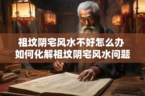 祖坟阴宅风水不好怎么办 如何化解祖坟阴宅风水问题