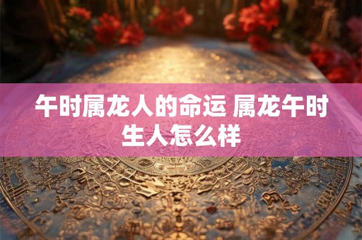 午时属龙人的命运 属龙午时生人怎么样