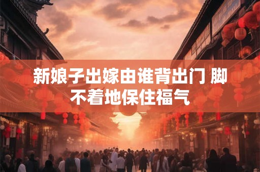 新娘子出嫁由谁背出门 脚不着地保住福气 新娘子出嫁由谁背出门 脚不着地保住福气