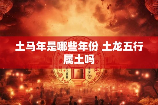 土马年是哪些年份 土龙五行属土吗 土马年是哪些年份 土龙五行属土吗