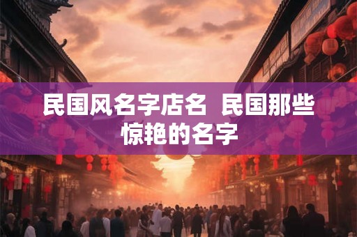 民国风名字店名  民国那些惊艳的名字