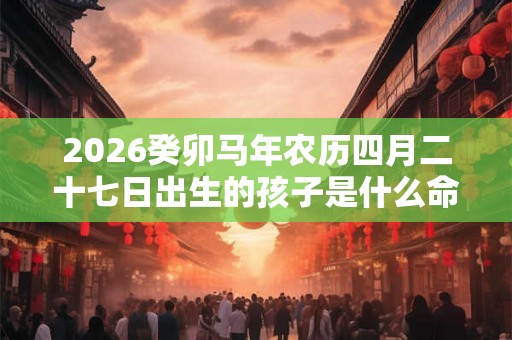 2026癸卯马年农历四月二十七日出生的孩子是什么命 2026癸卯马年农历四月二十七日出生的孩子是什么命