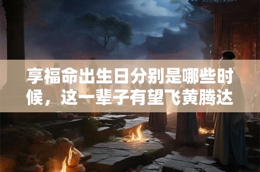 享福命出生日分别是哪些时候，这一辈子有望飞黄腾达，晚年吉祥运！