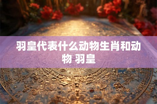 羽皇代表什么动物生肖和动物 羽皇 羽皇代表什么动物生肖和动物 羽皇