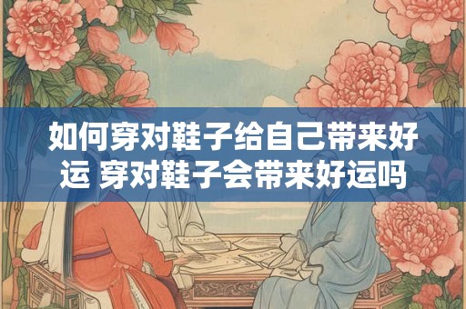 如何穿对鞋子给自己带来好运 穿对鞋子会带来好运吗 如何穿对鞋子给自己带来好运 穿对鞋子会带来好运吗